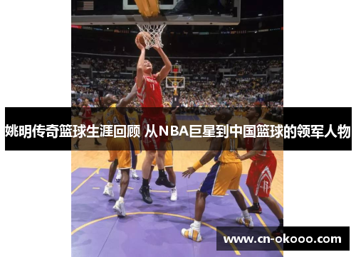 姚明传奇篮球生涯回顾 从NBA巨星到中国篮球的领军人物